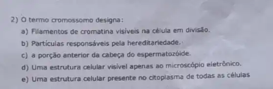 2) 0 termo cromossomo designa:
a) Filamentos de cromatina visíveis na célula em divisão.
b) Particulas responsáveis pela hereditariedade.
c) a porção anterior da cabeça do espermatozóide.
d) Uma estrutura celular visivel apenas ao microscópio eletrônico.
e) Uma estrutura celular presente no citoplasma de todas as células