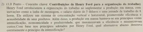 2) (1.0 Ponto - Conceito chave Contribuiçes de Henry Ford para a organização do trabalho)
Henry Ford revolucionou a organização do trabalho ao implementar a em massa, com
inovações como a linha de montagem, o salário diário de 5 dólares e uma jornada de trabalho de 8
horas. Ele utilizou um sistema de concentração vertical e horizontal.promovendo eficiência e
acessibilidade de seus produtos. Além disso, a produção em massa baseava-se em principios como
intensificaçãc , economicidade e produtividade, que maximizavam a eficiência e minimizavam
custos.Com base nos principios adotados por Henry Ford, qual alternativa abaixo descreve
corretamente o principio da intensificação?