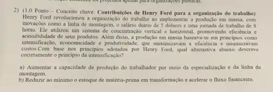 2) (1,0 Ponto-Conceito chave: Contribuições de Henry Ford para a organização do trabalho)
Henry Ford revolucionou a organização do trabalho ao implementar a produção em massa,com
inovações como a linha de montagem, o salário diário de 5 dolares e uma jornada de trabalho de 8
horas. Ele utilizou um sistema de concentração vertical e horizontal promovendo eficiência e
acessibilidade de seus produtos. Além disso, a produção em massa baseava-se em principios como
intensificação, economicidade e produtividade, que maximizavam a eficiência e minimizavam
custos.Com base nos principios adotados por Henry Ford, qual alternativa abaixo descreve
corretamente o principio da intensificação?
a) Aumentar a capacidade de produção do trabalhador por meio da especialização e da linha de
montagem.
b) Reduzir ao minimo o estoque de matéria-prima em transformação e acelerar o fluxo financeiro.