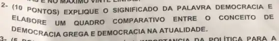 2- (10 PONTOS)EXPLIQUE O SIGNIFICADO DA PALAVRA DEMOCRACIA E
ELABORE UM QUADRO COMP ARATIVO ENTRE O CONCEITO DE
DEMOCRACIA GREGA E DEMOCRACIA NA ATUALIDADE.
1. ...................................................................TANCU DA POLITICA PARA