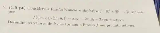 2. (1,5 pt) Considere a função bilinear e simétrica
f:R^2times R^2arrow R definida por
f((x_(1),x_(2)),(y_(1),y_(2)))=x_(1)y_(1)-2x_(1)y_(2)-2x_(2)y_(1)+kx_(2)y_(2)
Detemine os valores de k que tornam a função f um produto interno.