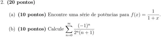 2. (20 pontos)
(a) (10 pontos ) Encontre uma série de potências para f(x)=(1)/(1+x)
(b) (10 pontos ) Calcule sum _(n=0)^infty ((-1)^n)/(2^n)(n+1)