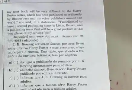 2 of 2
my next book will be very different to the Harry
Potter series, which has been published so brilliantly
by Bloomsbury and my other publishers around the
world," she said, in a statement. "I'mdelighted to
have a second publishing home in Little, Brown and
a publishing team that will be a great partner in this
new plase of my writing life."
Disponivel em: www.bbc.co.kk Acesso em: 24
fev. 2012 (adaptado)
J. K. Rowling tornou-se famosa por seus livros
sobre o bruxo Harry Potter e suas aventuras.adap-
tados para o cinema.Exee texto, que aborda a tra-
jetória da escritora britânica tem por objetivo
a) divulgar a publicaçio do romance por J. K.
Rowling inteirnmente para adultos.
b) () anunciar um novo livro da série Harry Potter
publicado por editora diferente.
c) () Informar que J. K Rowling so escreve para
adultos.
d) () informar que a famoea série Harry Potter
sord adantada nara o priblico adulto.