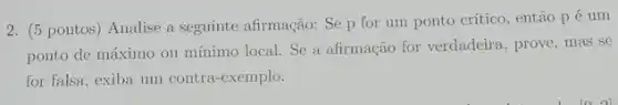 2. (5 pontos) Analise a seguinte afirmação: Se p for um ponto crítico, então pé um
ponto de máximo ou mínimo local. Se a afirmação for verdadeira , prove, mas se
for falsa, exiba um contra-exemplo.