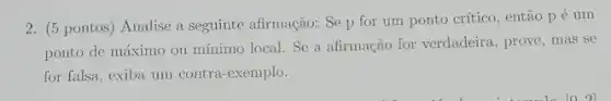 2. (5 pontos ) Analise a seguinte afirmação: Se p for um ponto crítico, então pé um
ponto de máximo ou mínimo local. Se a afirmação for verdadeira , prove, mas se
for falsa, exiba um contra-exemplo.