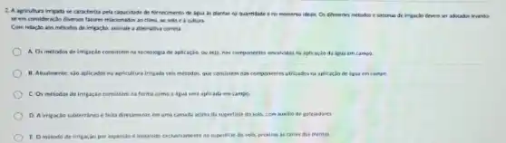 2. A agricultura irrigada se caracteriza pela capacidade de fornecimento de igua as plantas na quantidade e no momento ideais.Oi diferentes metodor e sistemas de irrigacio devem ser adoudos levando
se em consideracto diversos fatores relacionados ao clima cultura
Com relacio aos métodos de impação, assinale a alternativa correta
A. Os metodos de imigação consistem na tecnologia de aplicaçǎo, ou seja nos componentes envolvidos he aplicacio da beua en campa.
B. Atualmente, sao aplicados na agricultura imgada seis métodos. que consistem nos componentes utilizados na aplicacla de agua em campo
C. Os metodor de irrigação consistem na forma como a agua sera aplicada em campo
D. Airrigacio subterranea feita diretamente em uma camada acima da superfide do solo, com auxilio de gatejadores.
E Ometodo de Irrigaçao por aspersio d instilado exclusivamente na superlice do solo, proximo is raices das plantas