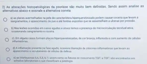 2) As alterações histopatológicas da psoriase são muito bem definidas Sendo assim analise as
alternativas abaixo e assinale a alternativa correta
a) as placas avermelhadas na pele de característica hiperqueratinizada podem causar coceira que levam a
sangramentos, o aparecimento de pus e até feridas expostas que se assemelham a ulceras por pressão.
b) Nas lesões ocorridas em casos agudos e ativos temos a presença de microcirculação tecidual ativa,
ocasionando sangramento e coceira
c). Em alguns casos formam placas hiperqueratinizadas, de cor branca, inflamada e com aumento de células
inflamatórias.
d) A inflamação presente na fase aguda, ocasiona liberação de citocinas inflamatórias que levam ao
aparecimento e recrutamento de células de defesa.
e) as interleucinas 1L6,1L8,1L1? assim como os fatores de crescimento TGF:Le TGF: são encontrados em
achados laboratoriais o que classificam a patologia.