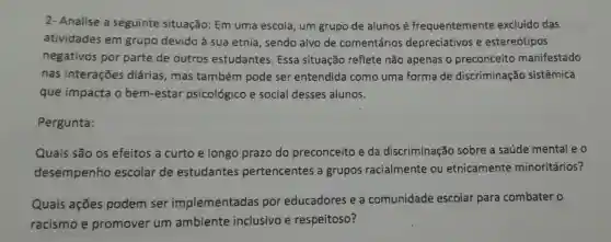 2- Analise a seguinte situação: Em uma escola, um grupo de alunos e frequentemente excluído das
atividades em grupo devido à sua etnia , sendo alvo de comentários depreciativos e estereótipos
negativos por parte de outros estudantes . Essa situação reflete não apenas o preconceito manifestado
nas interações diárias, mas também pode ser entendida como uma forma de discriminação sistêmica
que impacta o bem-estar psicológico e social desses alunos.
Pergunta:
Quais são os efeitos a curto e longo prazo do preconceito e da discriminação sobre a saúde mental e o
desempenho escolar de estudantes pertencentes a grupos racialmente ou etnicamente minoritários?
Quais ações podem ser implementadas por educadores e a comunidade escolar para combater o
racismo e promover um ambiente inclusivo e respeitoso?