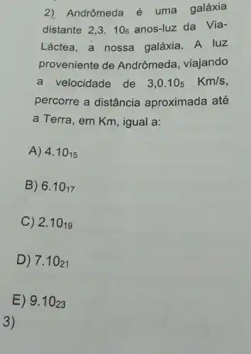 2) Andrômeda é uma galáxia
distante. 2,3.106 anos-luz da Via-
Láctea, a nossa galáxia. A luz
proveniente de Andrômeda , viajando
a velocidade de
3,0.10_(5)Km/s
percorre a distância aproximada até
a Terra, em Km , igual a:
A) 4.10_(15)
B) 6.10_(17)
C) 2.10_(19)
D) 7.1021
E) 9.1023
3)