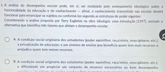 2. A análise do desempenho escolar pode, em si ser modulada pelo enviesamento ideológico sobre a
funcionalidade da educação e do conhecimento - afinal, o conhecimento transmitido nas escolas deverá
funcionar para emancipar os sujeitos ou conformá-los segundo as estruturas de poder vigentes.
Considerando a análise proposta por Terry Eagleton na obra Ideologia: uma introdução (1997), assinale a
alternativa que identifica três fatores que afetam o desempenho escolar.
A. A condição social originária dos estudantes (poder aquisitivo, raça/etnia sexo/gênero, etC.);
a privatização da educação;e um sistema de ensino que beneficia quem tem mais recursos e
prejudica quem tem menos recursos.
B. A condição social originária dos estudantes (poder aquisitivo, raça/etnia , sexo/gênero, etC.);
a dificuldade em propiciar um conjunto de recursos necessários ao bom desempenho