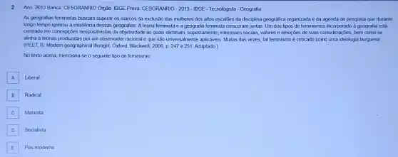 2 Ano: 2013 Banca: CESGRANRIO Orgão: IBGE Prova: CESGRANRIO - 2013-IBGE-Tecnologista- Geografia
As geografias feministas buscam superar os marcos da exclusão das mulheres dos altos escalões da disciplina geográfica organizada e da agenda de pesquisa que durante
longo tempo ignorou a existência dessas geografias. A teoria feminista e a geografia feminista cresceram juntas Um dos tipos de feminismos incorporado a geografia está
centrado em concepçōes neopositivistas da objetividade as quais eliminam, supsstamente, interesses socias valores e emoções de suas considerações, bem como se
alinha a teorias produzidas por um observador racional e que são universalmente : aplicaveis. Muitas das vezes tal feminismo é criticado como uma ideologia burguesa.
(PEET, R. Modern geographica I thought. Oxford. Blackwell, 2005 p. 247 e 251 Adaptado.)
No texto acima, menciona-se o seguinte tipo de feminismo:
A Liberal. A
B
Radical
C Manxista
D Socialista
E Pós-moderno