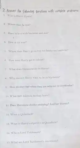 2. Answer the following questions with complete sepleares:
1. Whois Harry Potter?
2. Where does he live?
3. Does he live with his mum and dad?
1. How is his scar?
4. Where does Harry go to buy his books and uniform?
6. How does Harry get to school?
7. What does llemmened to Harry?
5. Why doesn't Harry want to be in Nytherin?
9. How do they feel when they are selected in Gryflindor?
10. What new subjects do they learn?
11 Does Hermone dislike studying? And her friends?
12. What is Quidditch?
18. What is Harry's objective in Quidditch?
11. Who is Lond Voldemort?
15. What are Lond Voldemort's intentions?