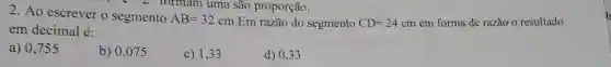 2. Ao escrever o segmento
AB=32cm
Em razão do segmento CD=24cm em forma de razão o resultado
em decimal é:
a) 0,755
b) 0,075
c) 1,33
d) 0.33