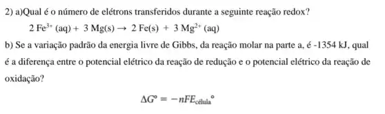 2) a)Qual é o número de elétrons transferidos durante a seguinte reação redox?
2Fe^3+(aq)+3Mg(s)arrow 2Fe(s)+3Mg^2+(aq)
b) Se a variação padrão da energia livre de Gibbs, da reação molar na parte a. hat (e)-1354kJ , qual
é a diferença entre o potencial elétrico da reação de redução e o potencial elétrico da reação de
oxidação?
Delta G^circ =-nFE_(celula)^circ