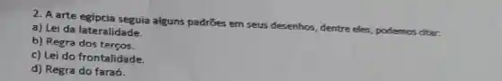 2. A arte egípcia seguia alguns padrōes em seus desenhos, dentre eles , podemos citar.
a) Lei da lateralidade.
b) Regra dos terços.
c) Lei do frontalidade.
d) Regra do faraó.