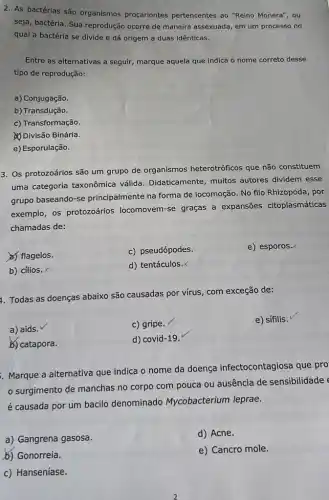 2. As bactérias são organismos procariontes pertencentes ao "Reino Monera", ou
seja, bactéria. Sua reprodução ocorre de maneira assexuada em um processo no
qual a bactéria se divide e dá origem a duas idênticas.
Entre as alternativas a seguir, marque aquela que indica o nome correto desse
tipo de reprodução:
a) Conjugação.
b) Transdução.
c) Transformação.
Divisão Binária.
e) Esporulação.
3. Os protozoários são um grupo de organismos heterotróficos que não constituem
uma categoria taxonômica válida. Didaticamente , muitos autores dividem esse
grupo baseando-se principalmente na forma de locomoção. No filo Rhizopoda , por
exemplo, os protozoários locomovem-se graças a expansões citoplasmáticas
chamadas de:
a) flagelos.
c) pseudópodes.
e) esporos.
b) cilios. x
d) tentáculos.
1. Todas as doenças abaixo são causadas por vírus, com exceção de:
a) aids. V
c) gripe.
e) sífilis.
b) catapora.
d) covid-19.
Marque a alternativa que indica o nome da doença infectocontagiosa que pro
surgimento de manchas no corpo com pouca ou ausência de sensibilidade
é causada por um bacilo denominado Mycobacterium leprae.
a) Gangrena gasosa.
d) Acne.
b) Gonorreia.
e) Cancro mole.
c) Hanseníase.