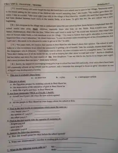 2 Bac/UNIT 3: EDUCATION /READING
Abdelkarim F.
[1] Awatif Morsy will never forget the day she heard that a new school was to open in her village. "Someone came
to the house asking for the names of the children who weren't attending class " she recalls. "My mother gave them my
name. I was so excited. "Like most eight year-olds in the village of Beni Shara'an, Awatif's life until that important day
had been divided between hard work in the nearby fields,or at home. To girls like her, the new school was a new
beginning.
[2] Not everyone in the village was so enthusiastic about the new school at first.Some farmers complained that the
school would take away their children, especially those who help on the fields. Even Awatif's own step-
father, Abdelwadoud didn't like the idea . "What does a girl need to study for?"He would ask However, that wasn't the
view of Farouk Abdel Naim, a rich merchant from the village. " I've come to believe that a girl's education is even more
important than a boy's education," Mr Abdel Naim says. "A man can always make something out of his circumstances, but
a girl can't. She needs to be educated in order to get on in life," he adds.
[3] Ten years later, it's hard to find anyone in Beni Shara'an who doesn't share that opinion. The school is seen
today as a wise investment from which the community is getting a lot of benefit. Take the example Ahmed Abdel Jaber ,
the shopkeeper who is illiterate. " Until Rawia went to school.my store accounts were in a complete mess," he recalls.
"Now she's taking care of all the books for me, as well as helping her elder sister to read and write." Rawia is disabled,
but her father says she's the most capable of his four daughters. "I can say that to me, Rawia is no longer just a girl;
she's more precious than ten sons,"Abdel Jaber believes.
[4] Surely, the impact of encouraging young girls to go to school has been felt nationally. Ever since there have been
227 community schools set by UNICEF and its partners, and a campaign has emerged to focus on girls' education as one
of Egypt's top development priorities.
1. This text is probably taken from:
b- a play
c-a newspaper article
a- an interview
2 This text is about:
a- the Egyptian project for building schools in Beni Shara'an
b- the importance of the education of girls in Beni Shara'an
c- daily life of girls and boys in Beni Shara'an
3. Are these statements TRUE or FALSE ? Justify.
a- Awatif was 8 years old when the new school opened.
__ )
__
(
b- All the people in Beni Shara'an were happy about the school at first.
)
__
__ (
4. Find in the text words or expressions which mean the same as :
- very happy (prg 1) = (prg1)=
- the opinion of (prg 2) = (prg2)=
- the effect (prg 4) = (prg4)=
5. Find in the text words with the opposite (#) meaning of:
- forgets (prg 1)#
__
- poor (prg 2)#
__
- educated (prg3)#
__
6. Answer the following questions:
a. How did Awatif spend her days before the school opened?
__
__
7. What do the following words refer to ?
his __
their: __
