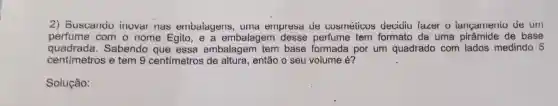 2) Buscando inovar nas embaiagens , uma empresa ue cosméticos decidiu faver o iangamento de um
perfume com o nome Egito, e a embalagem perfume tem formato de uma pirâmide de base
quadrada . Sabendo que essa embalagem tem base formada por um quadrado com lados medindo 5
centímetros e tem 9 centímetros de altura, então o seu volume é?
Solução: