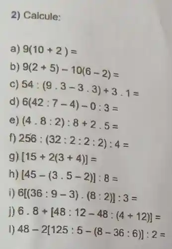 2) Calcule:
a) 9(10+2)=
9(2+5)-10(6-2)=
c) 54:(9.3-3.3)+3.1=
d) 6(42:7-4)-0:3=
e) (4.8:2):8+2.5=
256:(32:2:2:2):4=
g) [15+2(3+4)]=
[45-(3.5-2)]:8=
i) 6[(36:9-3)cdot (8:2)]:3=
j) 6.8+[48:12-48:(4+12)]=
1) 48-2[125:5-(8-36:6)]:2=