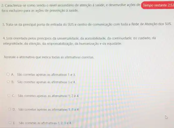 2. Caracteriza-se como sendo o nivel secundário de atenção à saúde, e desenvolve ações de (Tempo restante 2:53
foco exclusivo para as ações de prevenção à saúde.
3. Trata-se da principal porta de entrada do SUS e centro de comunicação com toda a Rede de Atenção dos SUS.
4. Está orientada pelos principios da universalidade, da acessibilidade, da continuidade do cuidado, da
integralidade, da atenção, da responsabilização, da humanização e da equidade.
Assinale a alternativa que indica todas as afirmativas corretas.
A. São corretas apenas as afirmativas 1 e 3.
B. São corretas apenas as afirmativas 3 e 4.
C. São corretas apenas as afirmativas 1,2 e 4.
D. São corretas apenas as afirmativas 1,3 e 4.
E. São corretas as afirmativas 1,2,3 e 4.