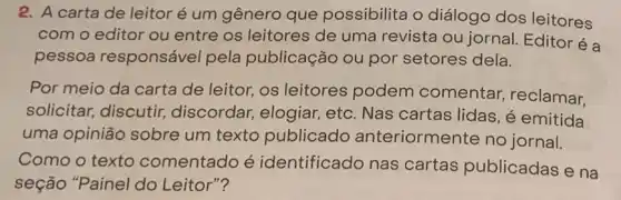 2. A carta de leitor é um gênero que possibilita o diálogo dos leitores
com o editor ou entre os leitores de uma revista ou jornal. Editoréa
pessoa responsável pela publicação ou por setores dela.
Por meio da carta de leitor, os leitores podem comentar, reclamar.
solicitar, discutir,discordar, elogiar,etc. Nas cartas lidas, é emitida
uma opinião sobre um texto publicado anteriormente no jornal.
Como o texto comentado é identificado nas cartas publicadas e na
seção "Painel do Leitor"?