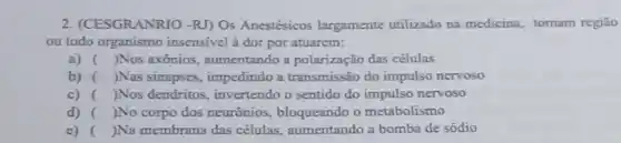 2. (CESGRANRIO -RJ) Os Anestésicos largamente utilizado na medicina, tomam regiāo
ou todo organismo insensivel à dor por atuarem:
a) ( )Nos axônios , aumentando a polarização das células
b) )Nas sinapses , impedindo a transmissão do impulso nervoso
c) ( )Nos dendritos invertendo o sentido do nervoso
d) ( )No corpo dos neurônios, bloqueando o metabolismo
e) ( )Na membrana das células, aumentando a bomba de sódio