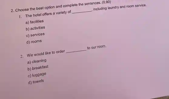 2. Choose the best option and complete the sentences. (0,90)
1. The hotel offers a variety of __ , including laundry and room service.
a) facilities
b) activities
c) services
d) rooms
2. We would like to order __ to our room.
a) cleaning
b) breakfast
c) luggage
d) towels