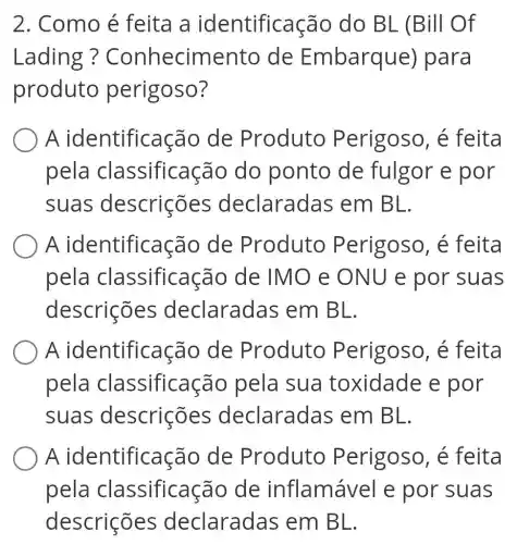 2. Como é feita a identificação do BL (Bill Of
Lading ? Conhecimento de Embarque ) para
produto perigoso?
A identificaçã de Produto Perigoso, é feita
pela classificaçã do ponto de fulgor e por
suas descrições declaradas em BL.
A identificação de Produto Perigoso, é feita
pela classificação de IMO e ONU e por suas
descrições declaradas em BL.
A identificaçãc de Produto Perigoso, é feita
pela classificaçãc pela sua toxidade e por
suas descrições declaradas em BL.
A identificaçã de Produto Perigoso, é feita
classificaçãc de inflamáve