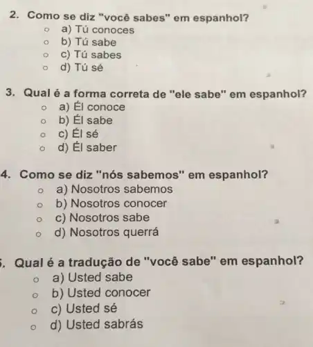 2. Como se diz "você sabes" em espanhol?
a) Tú conoces
b) Tú sabe
c) Tú sabes
d) Tú sé
3. Qual é a forma correta de "ele sabe" em espanhol?
a) Él conoce
b) Él sabe
c) Él sé
d) Él saber
4. Como se diz "nós sabemos" em espanhol?
a) Nosotros sabemos
b) Nosotros conocer
c) Nosotros sabe
d) Nosotros querrá
. Qualé a tradução de "você sabe"em espanhol?
a) Usted sabe
b) Usted conocer
c) Usted sé
d) Usted sabrás