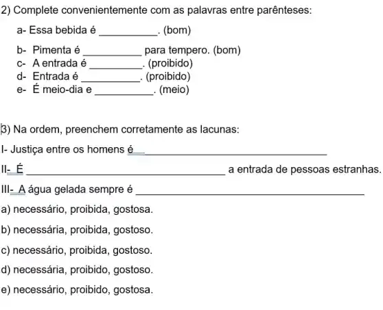 2) Complete convenientemente com as palavras entre parênteses:
a- Essa bebida é __ . (bom)
b- Pimenta é __ para tempero. (bom)
c- A entrada é __ . (proibido)
d- Entrada é __ . (proibido)
e- E meio-dia e __ . (meio)
B) Na ordem, preenchem corretamente as lacunas:
I- Justiça entre os homens é __
II-E __ a entrada de pessoas estranhas.
III- A água gelada sempre é __
a) necessário, proibida , gostosa.
b) necessária, proibida , gostoso.
c) necessário, proibida , gostoso.
d) necessária, proibido , gostoso.
e) necessário, proibido , gostosa.