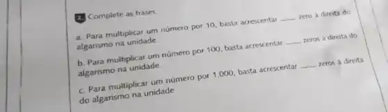 2. Complete as frases.
a. Para multiplicar um número por 10, basta acrescentar __ zero à direita do
algarismo na unidade.
b. Para multiplicar um número por 100, basta acrescentar __ zeros à direita do
algarismo na unidade.
c. Para multiplicar um número por 1.000 basta acrescentar __ zeros à direita
do algarismo na unidade.