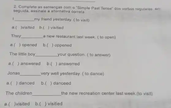 2. Complete as sentenças com o "Simple Past Tense"dos verbos regulares, em
seguida, assinale a alternativa correta
__ my friend yesterday.to visit)
a. )visited b. () visitied
They __ a new restaurant last week. ( to open)
a. ) opened b. () oppened
The little boy __ your question. ( to answer)
a. () answered b. () answerred
Jonas __ very well yesterday. ( to dance)
a. () danced b. ) danceed
The children __ the new recreation center last week.(to visit)
a. )visited b. () visitied