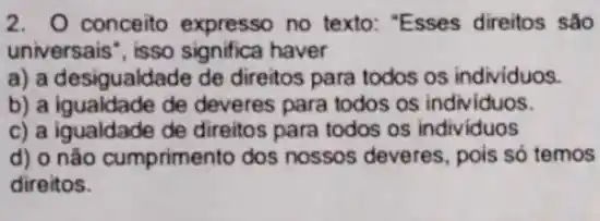 2. conceito expresso no texto: "Esses direitos são
universais", isso significa haver
a) a desigualdade de direitos para todos os individuos.
b) a igualdade de deveres para todos os individuos.
c) a igualdade de direitos para todos os individuos
d) o não cumprimento dos nossos deveres pois só temos
direitos.