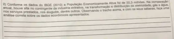 2) Conforme os dados do IBGE (2010) a Populaçǎo Economicamente Ativa foi de
22,3milioies Na comparação
anual, houve alta no contingente da industria na transformação e distribuição de eletricidade . gas e
nos servigos prestados nos aluguéis, dentre outros Observando o trecho acima e com os seus saberes, faça uma
__