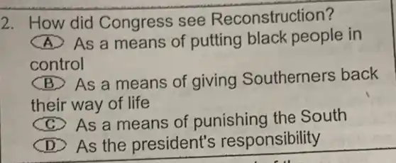 2. How did Congress see Reconstruction?
(A) As a means of putting black people in
control
(B) As a means of giving Southerners back
their way of life
(C) As a means of punishing the South
(D) As the president's re sponsibility