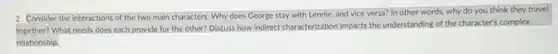 2. Consider the interactions of the two main characters Why does George stay with Lennie, and vice versa? In other words.why do you think they travel
together? What needs does each provide for the other? Discuss how indirect characterization impacts the understanding of the character's complex
relationship.