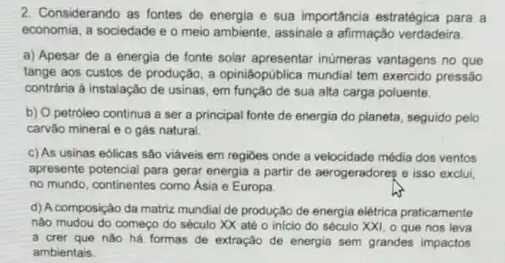 2. Considerando as fontes de energia e sua importância estratégica para a
economia, a sociedade e o meio ambiente assinale a afirmação verdadeira.
a) Apesar de a energia de fonte solar apresentar inúmeras vantagens no que
tange aos custos de produção, a opiniāopública mundial tem exercido pressão
contrária à instalação de usinas, em função de sua alta carga poluente.
b) O petróleo continua a ser a principal fonte de energia do planeta, seguido pelo
carvão mineral e o gás natural.
c) As usinas eólicas são viáveis em regiōes onde a velocidade média dos ventos
apresente potencial para gerar energia a partir de aerogeradoreş e isso exclui
no mundo, continentes como Ásia e Europa.
d) A composição da matriz mundial de produção de energia elétrica praticamente
não mudou do começo do século XX até o inicio do século XXI, 0 que nos leva
a crer que nào há formas de extração de energia sem grandes impactos
ambientais.