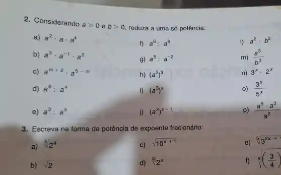 2 Considerando
agt 0 e bgt 0 reduza a uma só potência:
a) a^2cdot acdot a^4
f) a^6:a^6
a^2cdot b^2
b) a^3cdot a^-1cdot a^2
g) a^5:a^-2
m) (a^3)/(b^3)
c) a^m+2cdot a^5-m
h) (a^2)^3
n) 3^xcdot 2^x
d) a^6:a^4
i) (a^3)^x
o) (3^x)/(5^x)
e) a^3:a^5
j) (a^x)^x+1
p) (a^5cdot a^3)/(a^2)
3. Escreva na forma de potência de expoente fracionário:
a)
sqrt [5](2^4)
c) sqrt (10^x+1)
e) sqrt [5](3^2x+)
b) sqrt (2)
d) sqrt [3](2^x)
sqrt [x](((3)/(4)))