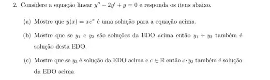 2. Considere a equação linear y''-2y'+y=0 e responda os itens abaixo.
(a) Mostre que y(x)=xe^x é uma solução para a equação acima.
(b) Mostre que se y_(1) e y_(2) são soluções da EDO acima então y_(1)+y_(2) também é
solução desta EDO.
(c) Mostre que se y_(3) é solução da EDO acima ecin R então ccdot y_(3) também é solução
da EDO acima.