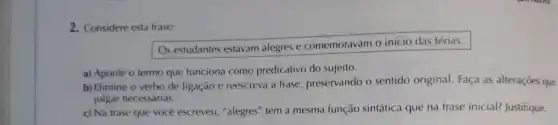 2. Considere esta frase:
Os estudantes estavam alegres e comemoravam o início das férias.
a) Aponte o termo que funciona como predicativo do sujeito.
b) Elimine o verbo de ligação e reescreva a frase, preservando o sentido original. Faça as alteraçōes que
julgar necessárias.
c) Na frase que você escreveu, "alegres" tem a mesma função sintática que na frase inicial?Justifique.