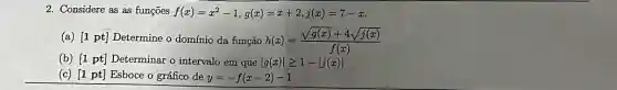 2. Considere as as funções f(x)=x^2-1,g(x)=x+2,j(x)=7-x
(a) [1 pt] Determine o domínio da função h(x)=(sqrt (g(x))+4sqrt (j(x)))/(f(x))
(b) [1 pt] Determinar o intervalo em que vert g(x)vert geqslant 1-vert j(x)vert 
(c) [1 pt] Esboce o gráfico de y=-f(x-2)-1