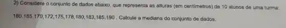 2) Considere o conjunto de dados abaixo , que representa as alturas (em centímetros) de 10 alunos de uma turma:
160,165,170,172,175,178,180,183,185,190 Calcule a mediana do conjunto de dados.