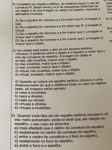 2) Considere um espelho esférico, de distância focal fe raio de
curvatura R. Sejam ainda pe p' as respectivas distâncias de
um objeto e de sua imagem ao vértice do espelho. Assinale a
afirmativa incorreta.
A) Se o espelho for côncavo e p for maior que R a imagem é
real.
B) Se o espelho for convexo e p for maior que R a imagem é
virtual.
C) Se o espelho for côncavo e p for menor que f, a imagem é
menor que o objeto.
D) Se o espelho for convexo e p for menor que f, a imagem é
menor que o objeto.
3) Um objeto está sobre o eixo de um espelho esférico
côncavo. A distância entre o objeto e o espelho é maior que o
raio de curvatura do espelho. A imagem do objeto é:
a) real, não invertida menor que o objeto;
b) real, invertida, maior que o objeto;
c) real, invertida, menor que o objeto;
d) virtual, não invertida maior que o objeto;
e) virtual, invertida, menor que o objeto.
4) Quando se coloca um espelho esférico côncavo a uma
distância maior do que a distância focal, no caso de objetos
reais, as imagens serão sempre:
a) reais e invertidas
b) reais e direitas
c) reais ou virtuais
d) virtuais e direitas
e) virtuais e invertidas
5) Quando você olha em um espelho esférico côncavo e vê
seu rosto aumentad , pode-se dizer que em relação ao
espelho, o seu rosto se encontra:
a) mais afastado que o centro de curvatura do espelho.
b) exatamente no centro de curvatura do espelho.
c) entre o centro de curvatura e o foco do espelho.
d) exatamente no foco do espelho.
e) entre o foco e o espelho.