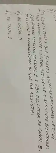 2.) CONSULTADAS 500 PESSOAS SOBRE AS EMISSORAS DETEVE QUE HABITUALMENTE ASSISTEM, OBTEVE-SE O SEGUINTE RESULTADO: 280 PESSOAS ASSISTEM NO CANAL A E 250 ASSISTEM AO CANAL B. DETERMINE A PROBABILIDADE DE QUE CLA ASSISTA:
a) A O C A N A L A 
L) AO CANAL B