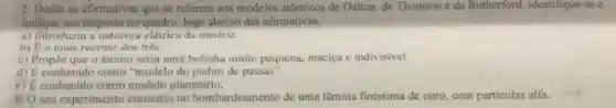 2 Dadas as afirmativas que se referem aos modelos atômicos de Dalton de Thomson e de Rutherford, identifique-as e
indique sua resposta no quadro, logo abaixo das afirmativas.
a) Introduziu a natureza elétrica da matéria.
b) Eo mais recente dos três.
c) Propos que o átomo seria uma bolinha muito pequena, maciça e indivisivel.
d) E conhecido como "modelo do pudim de passas".
e) E conhecido como modelo planetário.
1) O seu experimento consistiv no bombardeament o de uma lâmina finissima de ouro, com particulas alfa.