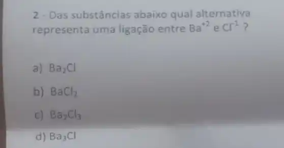 2 - Das substâncias abaixo qual alternativa
representa uma ligação entre Ba^+2 e Cl^-1 ?
a) Ba_(2)Cl
b) BaCl_(2)
c) Ba_(2)Cl_(3)
d) Ba_(3)Cl