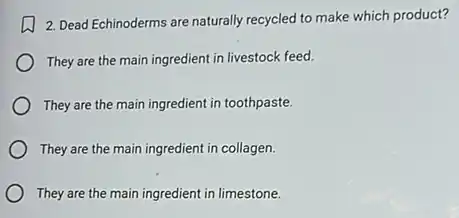 2. Dead Echinoderms are naturally recycled to make which product?
They are the main ingredient in livestock feed.
They are the main ingredient in toothpaste.
They are the main ingredient in collagen.
They are the main ingredient in limestone.