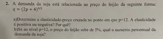 2. A demanda da soja está relacionada ao preço do feijão da seguinte forma:
q=(2p+4)^0,5
a)Determine a elasticidade-preço cruzada no ponto em que p=12 A elasticidade
é positiva ou negativa?Por quê?
b)Se ao nivel p=12 o preço do feijão sobe de 5%  qual o aumento percentual da
demanda da soja?