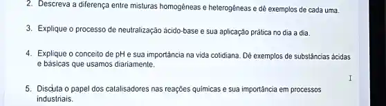 2. Descreva diferença entre misturas homogêneas e heterogêneas e dê exemplos de cada uma.
3 Explique o processo de neutralização acido -base e sua aplicação prática no dia a dia.
4. Explique o conceito de pH e sua importáncia na vida cotidiana . Dê exemplos de substâncias ácidas
e básicas que usamos diariamente.
5. Discuta o papel dos catalisadores nas reaçōes químicas e sua importância em processos
industriais.