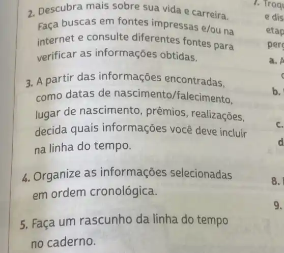 2. Descubra mais sobre sua vida e carreira.
Faça buscas em fontes impressas e/ou na
internet e consulte diferentes fontes para
verificar as informaç es obtidas.
3. A partir das informaç es encontradas.
como datas de nascimento falecimento.
lugar de nascimento , prêmios , realizações,
decida quais informações você deve incluir
na linha do tempo.
4. Organize as informações selecionadas
em ordem cronológica.
5. Faça um ra scunho da linha do tempo
1. Troq
e dis
etap
per
a. A
c
b.
c.
d
8.
9.